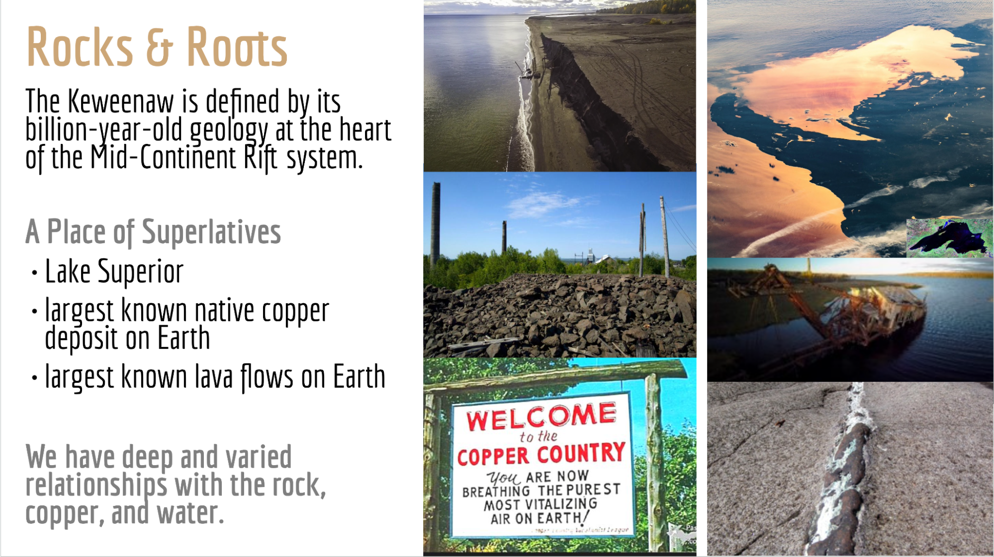 presentation slide displaying rocks and roots. the keweenaw is defined by its billion-year-old geology at the heart of the mid-continent rift system. a place of superlatives. lake superior, largest known native copper deposit on earth, largest known lava flow on earth. we have deep and varied relationships with the rock, copper, and water.